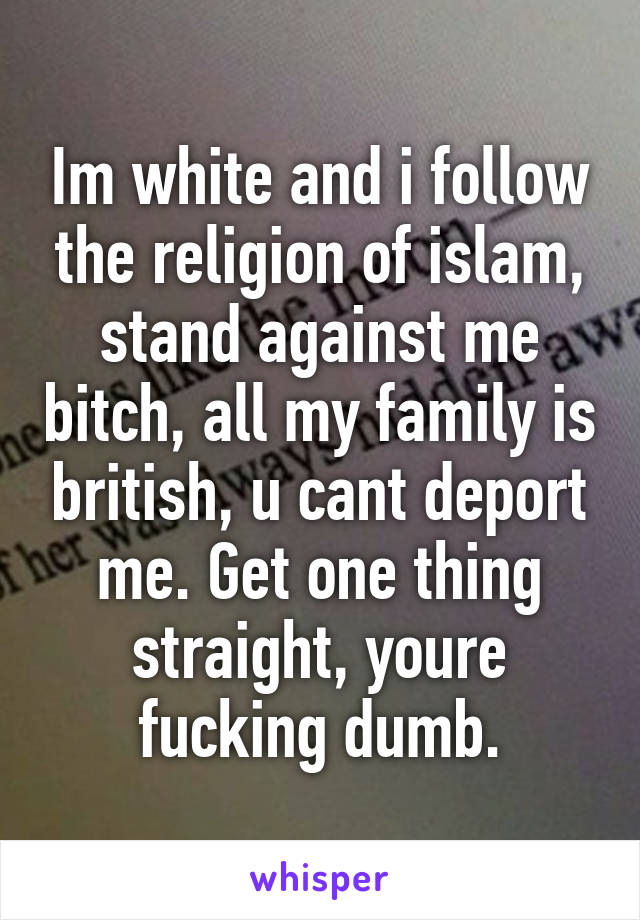 Im white and i follow the religion of islam, stand against me bitch, all my family is british, u cant deport me. Get one thing straight, youre fucking dumb.