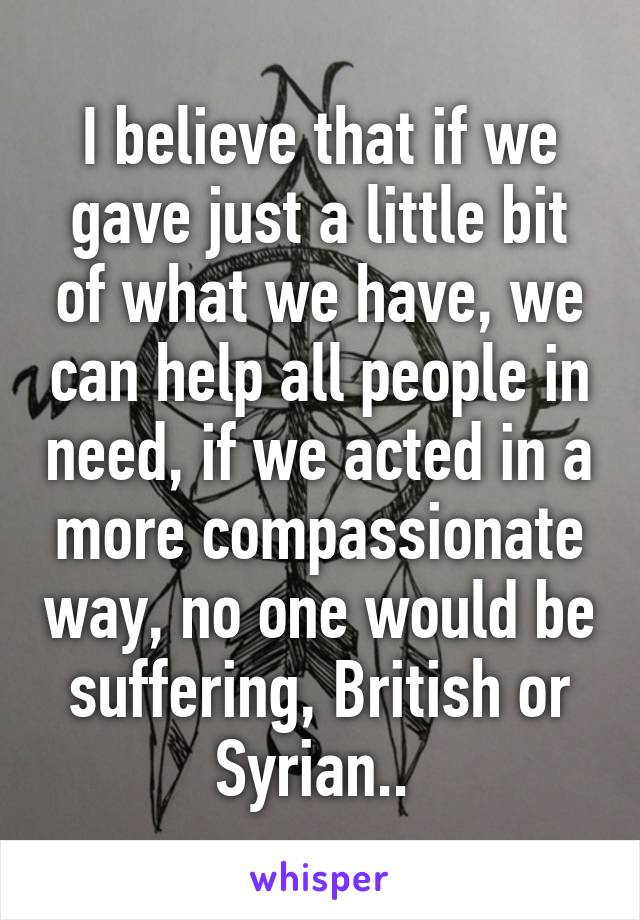 I believe that if we gave just a little bit of what we have, we can help all people in need, if we acted in a more compassionate way, no one would be suffering, British or Syrian.. 