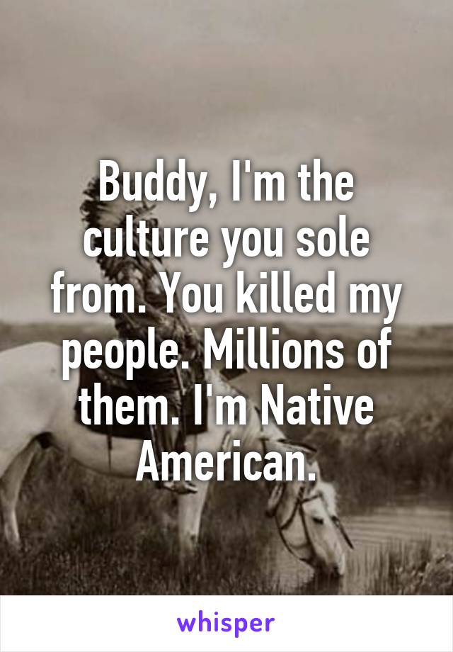 Buddy, I'm the culture you sole from. You killed my people. Millions of them. I'm Native American.