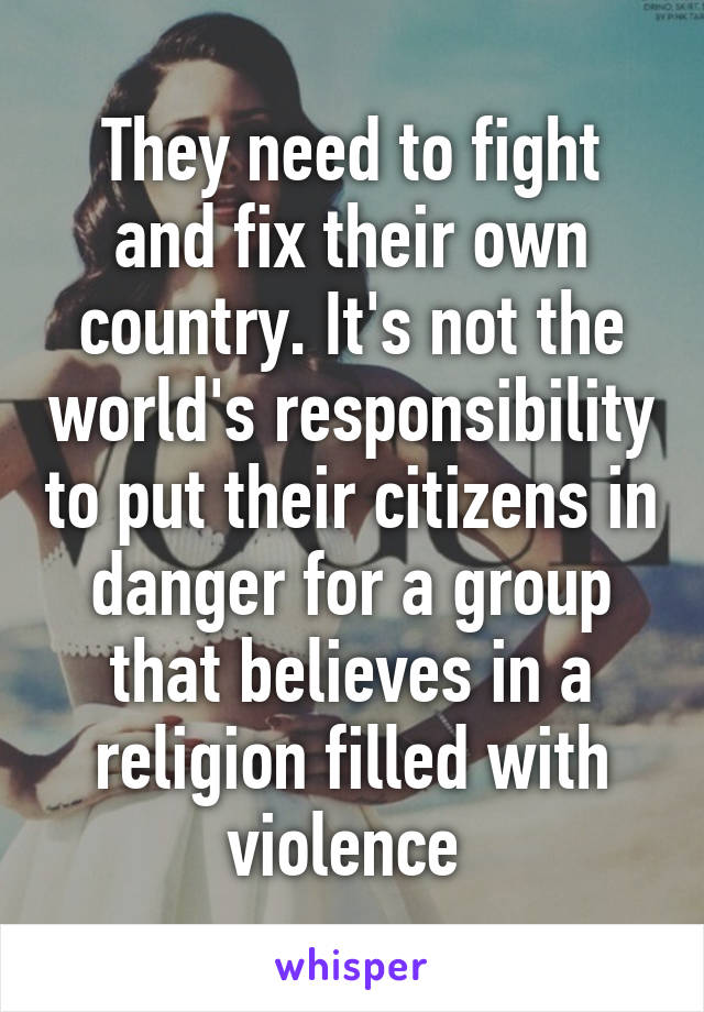 They need to fight and fix their own country. It's not the world's responsibility to put their citizens in danger for a group that believes in a religion filled with violence 