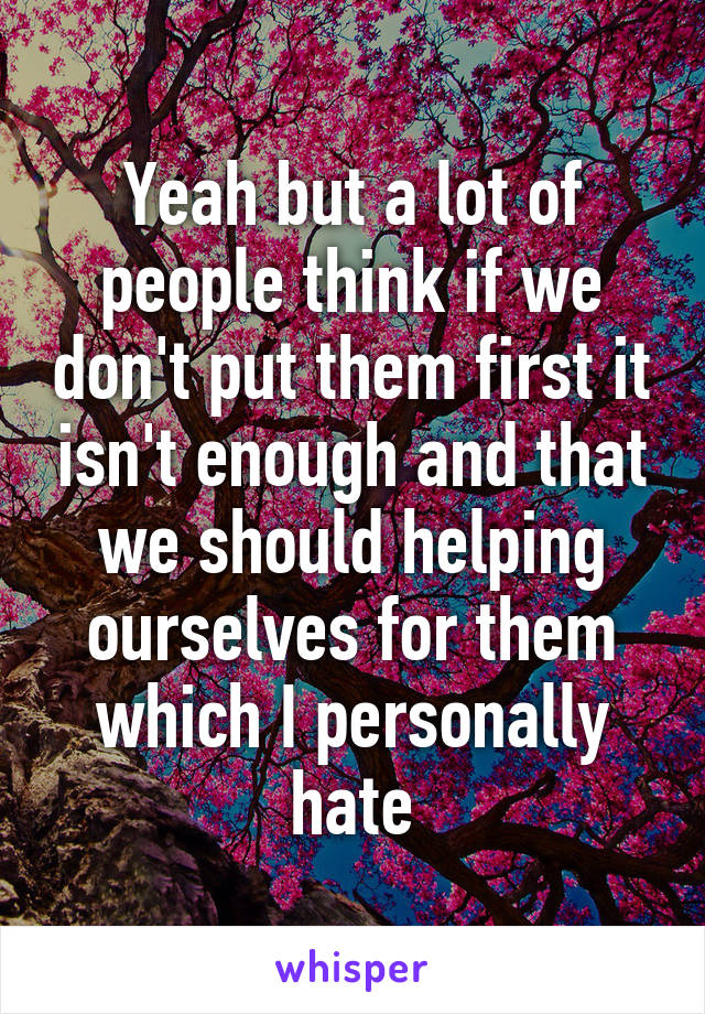 Yeah but a lot of people think if we don't put them first it isn't enough and that we should helping ourselves for them which I personally hate