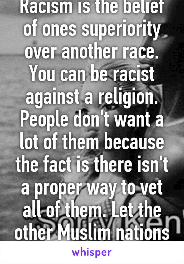 Racism is the belief of ones superiority over another race. You can be racist against a religion. People don't want a lot of them because the fact is there isn't a proper way to vet all of them. Let the other Muslim nations take them. 