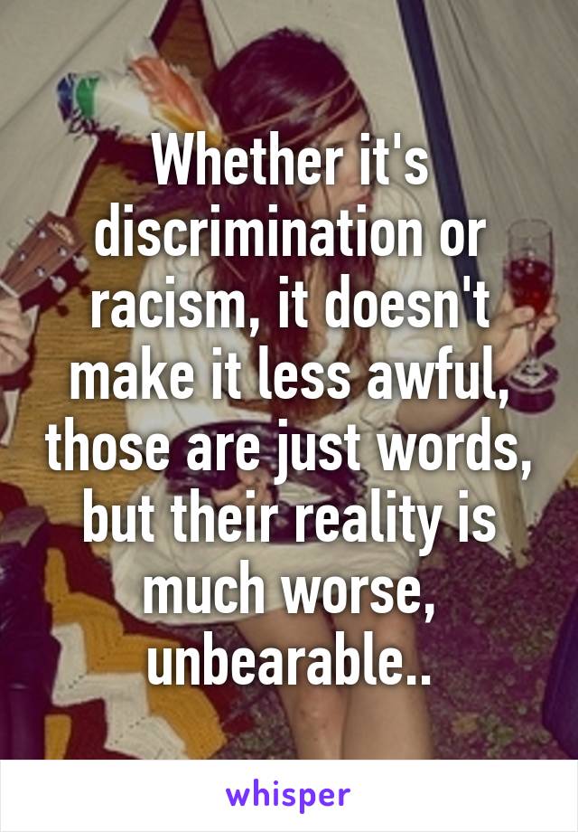 Whether it's discrimination or racism, it doesn't make it less awful, those are just words, but their reality is much worse, unbearable..