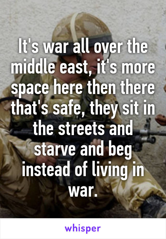 It's war all over the middle east, it's more space here then there that's safe, they sit in the streets and starve and beg instead of living in war.