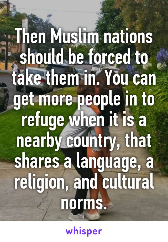 Then Muslim nations should be forced to take them in. You can get more people in to refuge when it is a nearby country, that shares a language, a religion, and cultural norms.