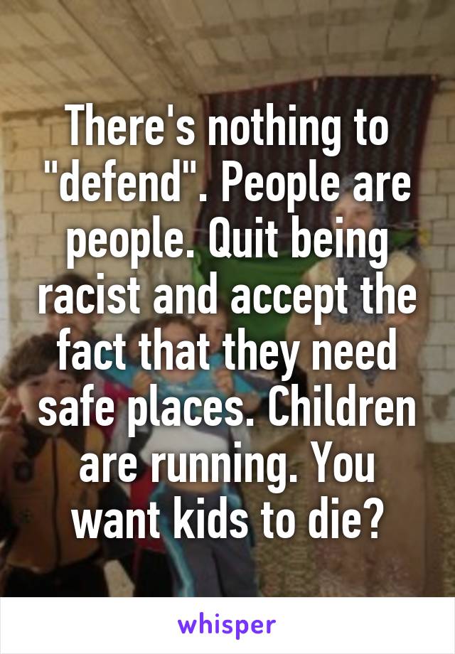 There's nothing to "defend". People are people. Quit being racist and accept the fact that they need safe places. Children are running. You want kids to die?