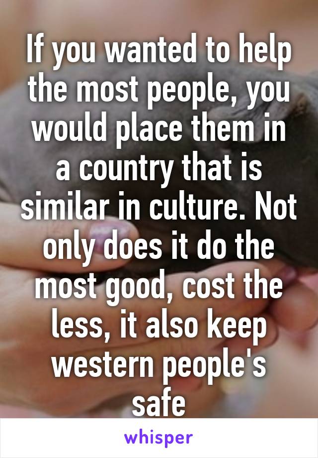 If you wanted to help the most people, you would place them in a country that is similar in culture. Not only does it do the most good, cost the less, it also keep western people's safe