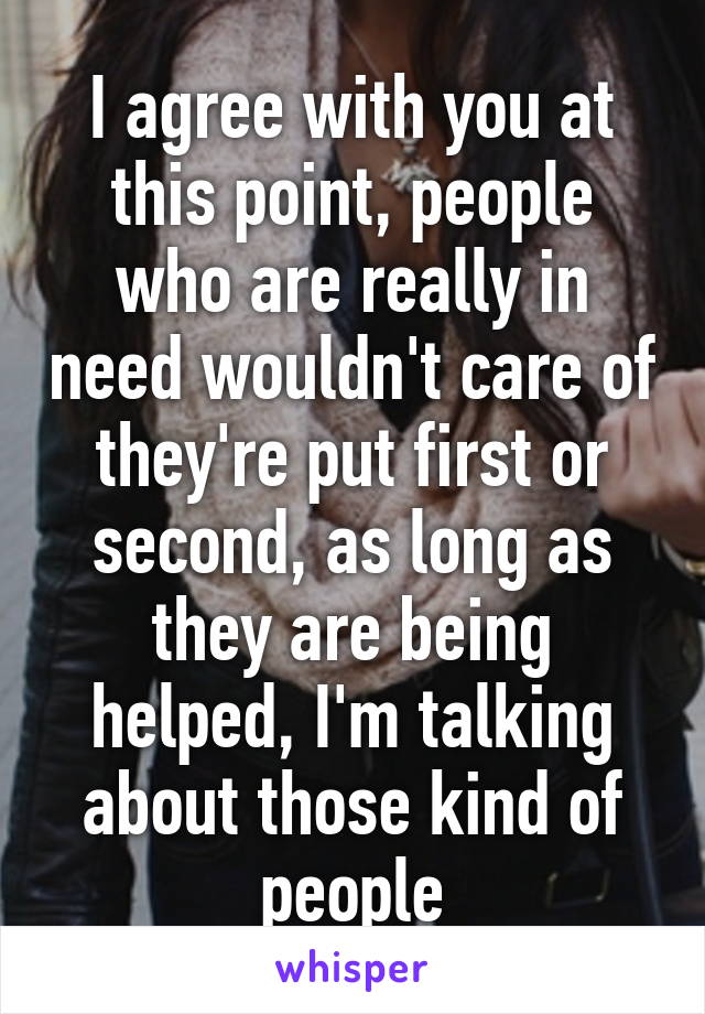 I agree with you at this point, people who are really in need wouldn't care of they're put first or second, as long as they are being helped, I'm talking about those kind of people