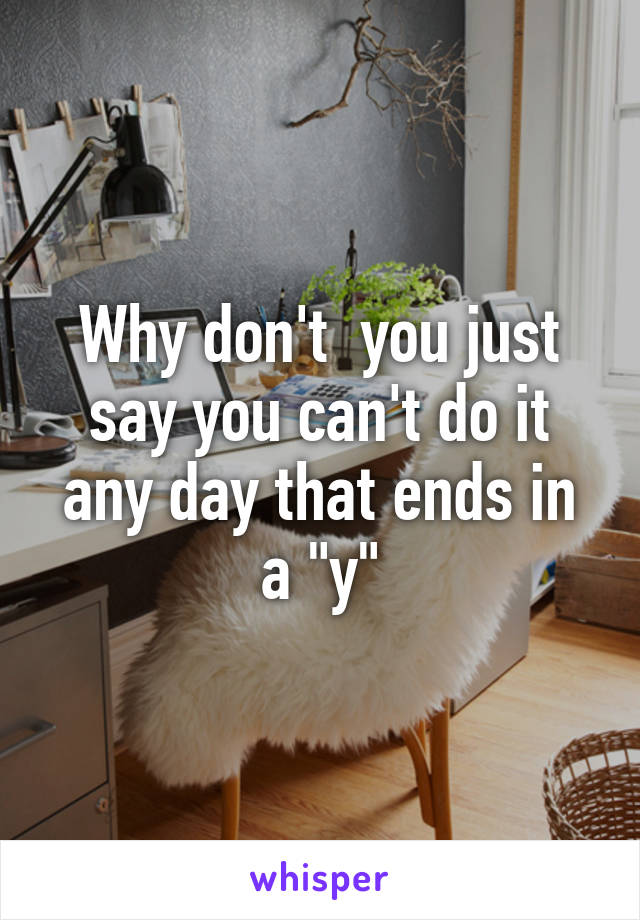 Why don't  you just say you can't do it any day that ends in a "y"