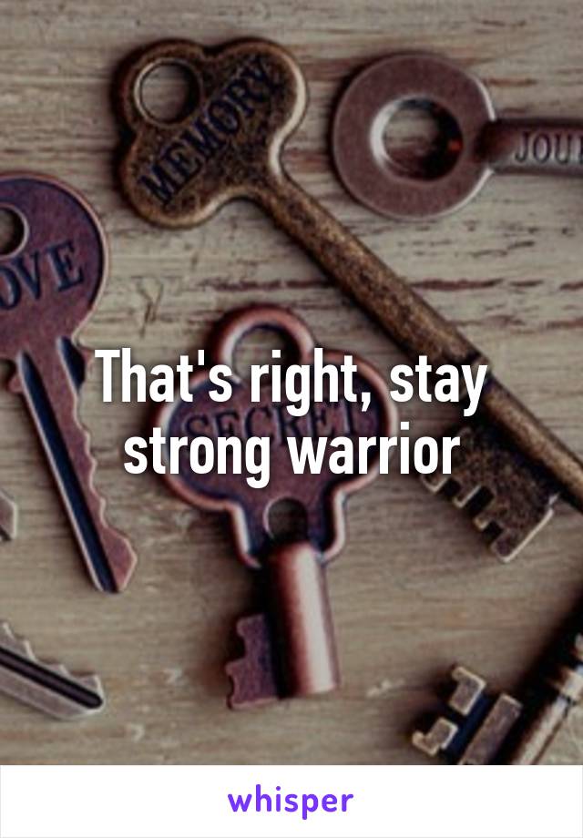 That's right, stay strong warrior