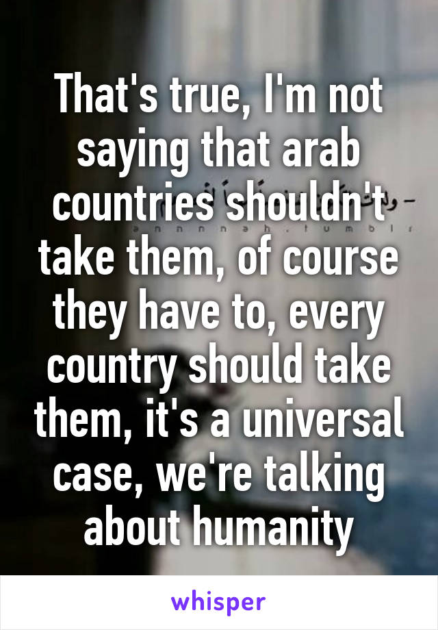 That's true, I'm not saying that arab countries shouldn't take them, of course they have to, every country should take them, it's a universal case, we're talking about humanity