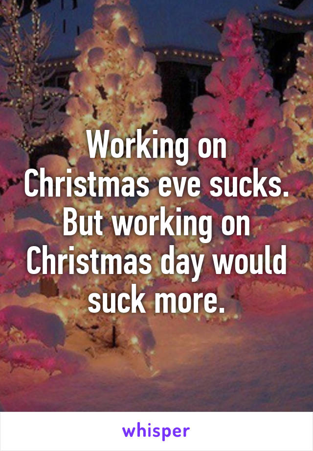 Working on Christmas eve sucks. But working on Christmas day would suck more.