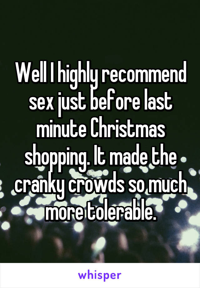 Well I highly recommend sex just before last minute Christmas shopping. It made the cranky crowds so much more tolerable.