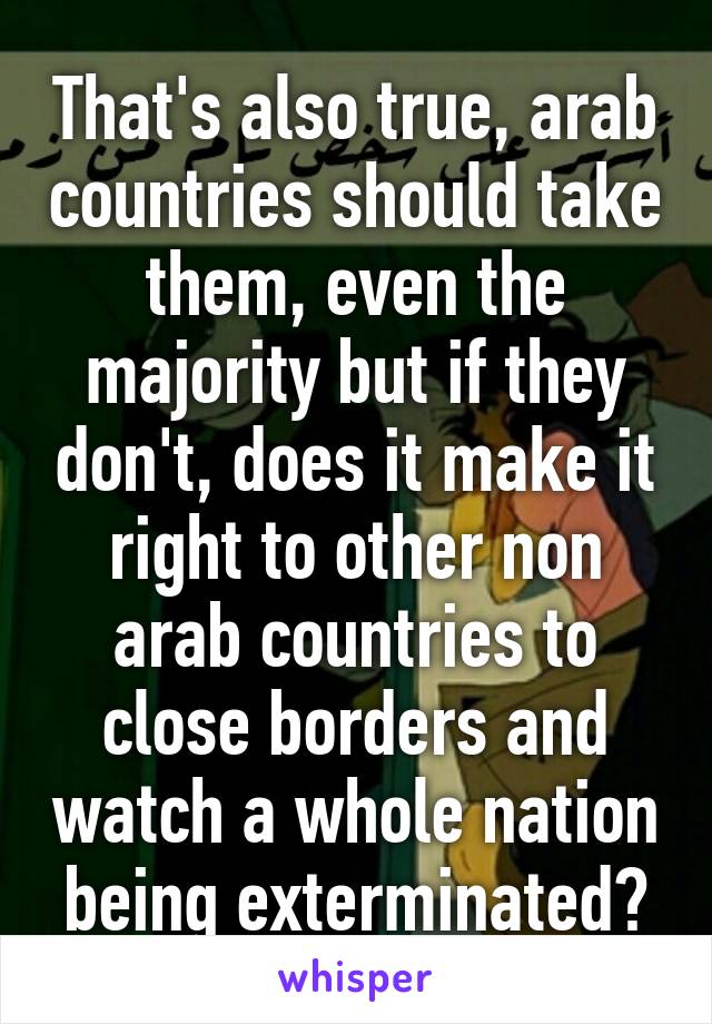 That's also true, arab countries should take them, even the majority but if they don't, does it make it right to other non arab countries to close borders and watch a whole nation being exterminated?