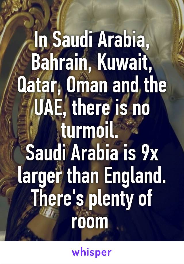 In Saudi Arabia, Bahrain, Kuwait, Qatar, Oman and the UAE, there is no turmoil. 
Saudi Arabia is 9x larger than England. There's plenty of room 