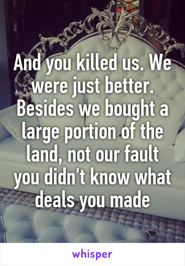 And you killed us. We were just better. Besides we bought a large portion of the land, not our fault you didn't know what deals you made