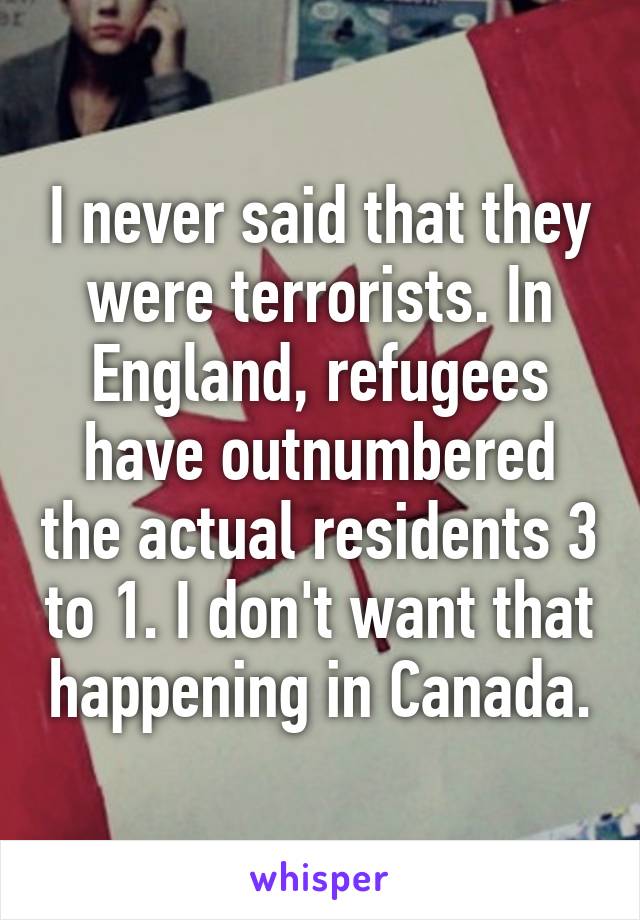 I never said that they were terrorists. In England, refugees have outnumbered the actual residents 3 to 1. I don't want that happening in Canada.