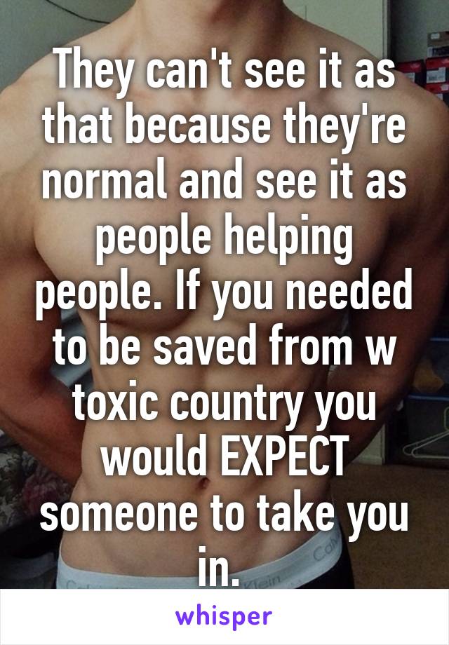 They can't see it as that because they're normal and see it as people helping people. If you needed to be saved from w toxic country you would EXPECT someone to take you in. 