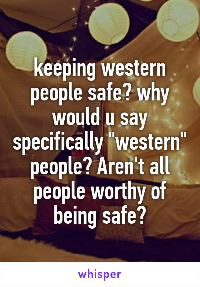 keeping western people safe? why would u say specifically "western" people? Aren't all people worthy of being safe?