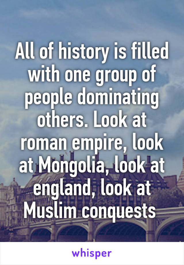 All of history is filled with one group of people dominating others. Look at roman empire, look at Mongolia, look at england, look at Muslim conquests 