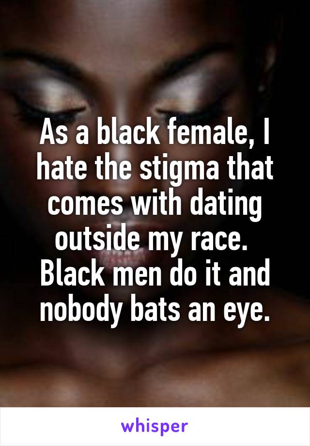 As a black female, I hate the stigma that comes with dating outside my race. 
Black men do it and nobody bats an eye.