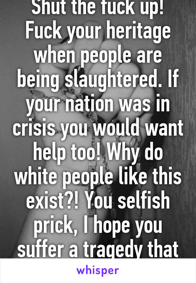 Shut the fuck up! Fuck your heritage when people are being slaughtered. If your nation was in crisis you would want help too! Why do white people like this exist?! You selfish prick, I hope you suffer a tragedy that opens your eyes.