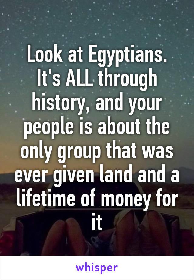 Look at Egyptians. It's ALL through history, and your people is about the only group that was ever given land and a lifetime of money for it