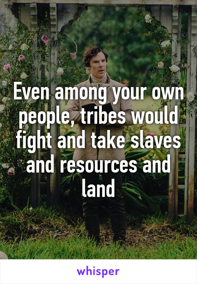 Even among your own people, tribes would fight and take slaves and resources and land