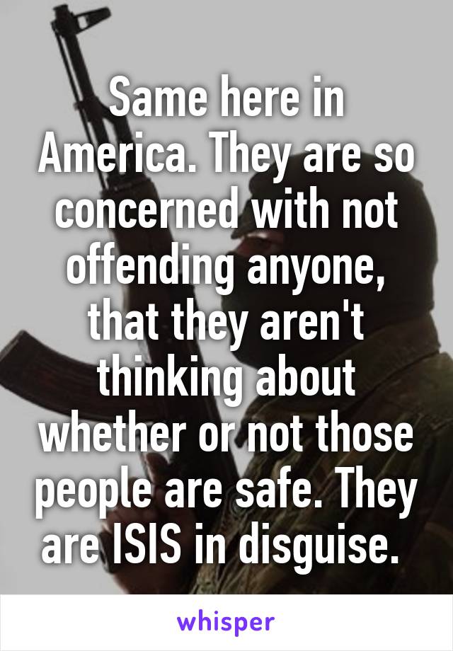 Same here in America. They are so concerned with not offending anyone, that they aren't thinking about whether or not those people are safe. They are ISIS in disguise. 