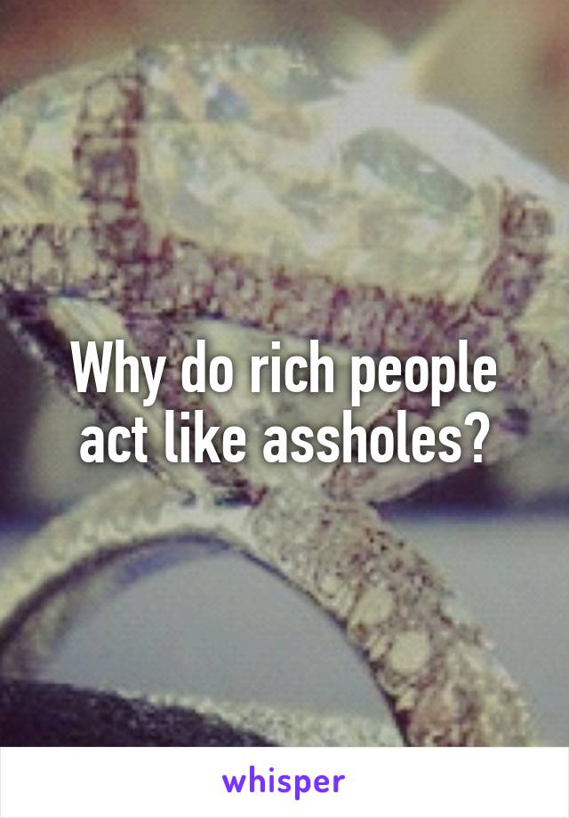 Why do rich people act like assholes?