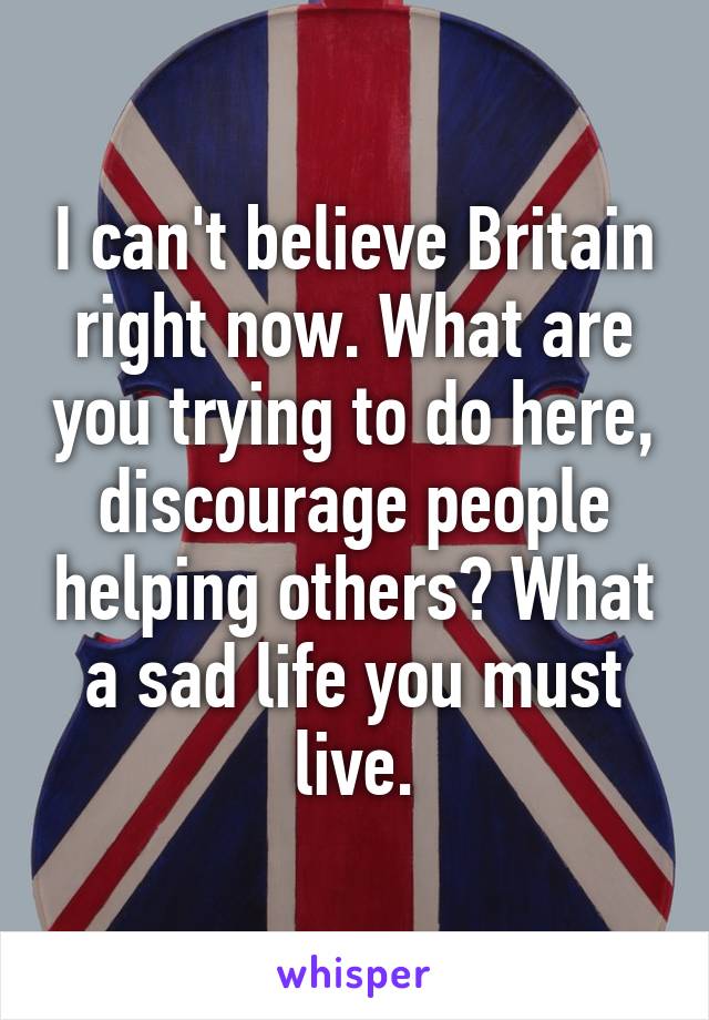 I can't believe Britain right now. What are you trying to do here, discourage people helping others? What a sad life you must live.