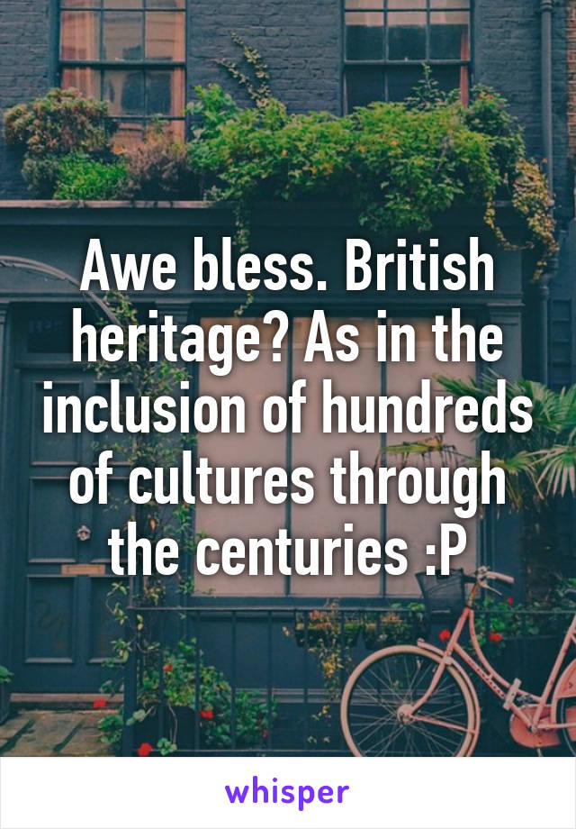 Awe bless. British heritage? As in the inclusion of hundreds of cultures through the centuries :P