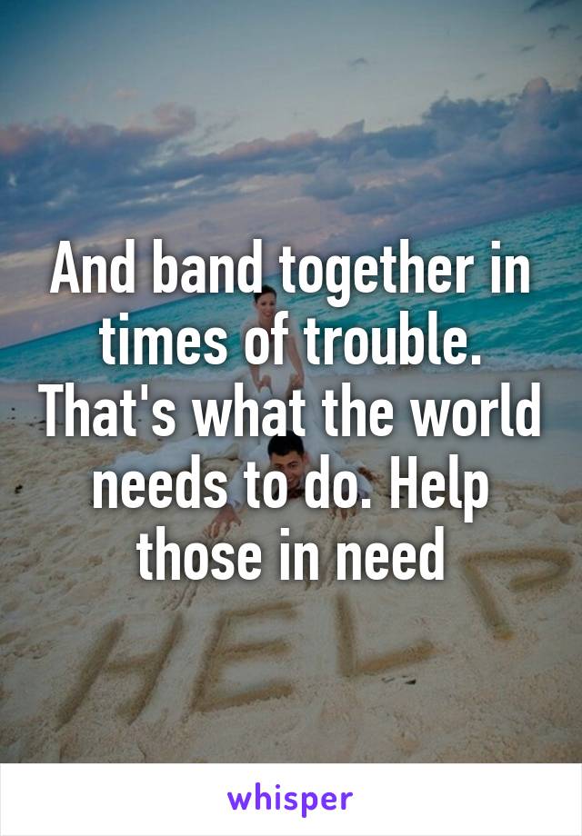 And band together in times of trouble. That's what the world needs to do. Help those in need