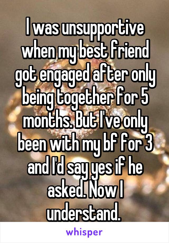 I was unsupportive when my best friend got engaged after only being together for 5 months. But I've only been with my bf for 3 and I'd say yes if he asked. Now I understand. 