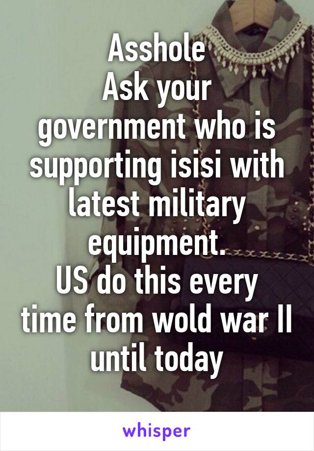 Asshole
Ask your government who is supporting isisi with latest military equipment.
US do this every time from wold war II until today
