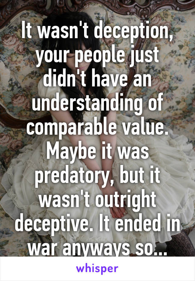 It wasn't deception, your people just didn't have an understanding of comparable value. Maybe it was predatory, but it wasn't outright deceptive. It ended in war anyways so...