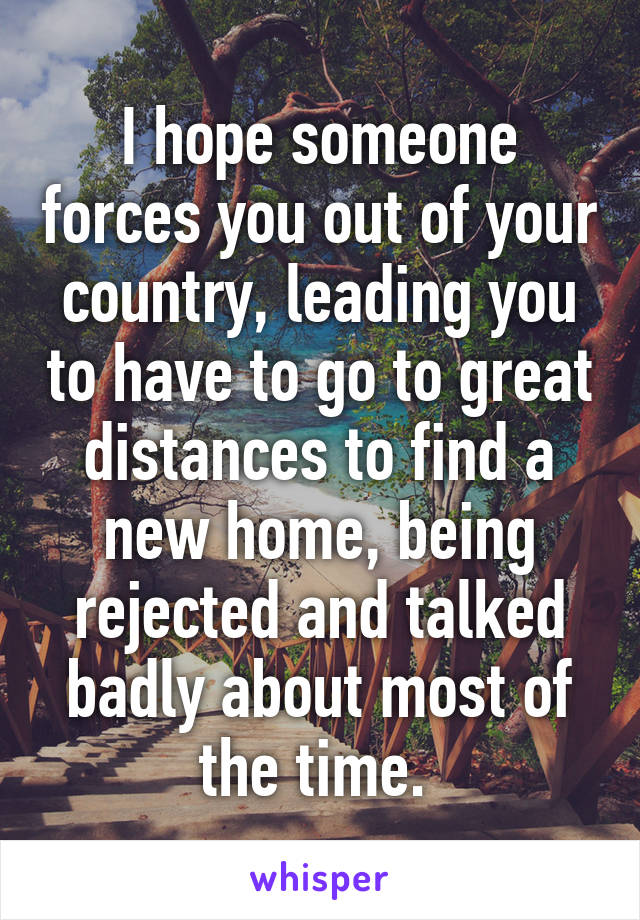 I hope someone forces you out of your country, leading you to have to go to great distances to find a new home, being rejected and talked badly about most of the time. 