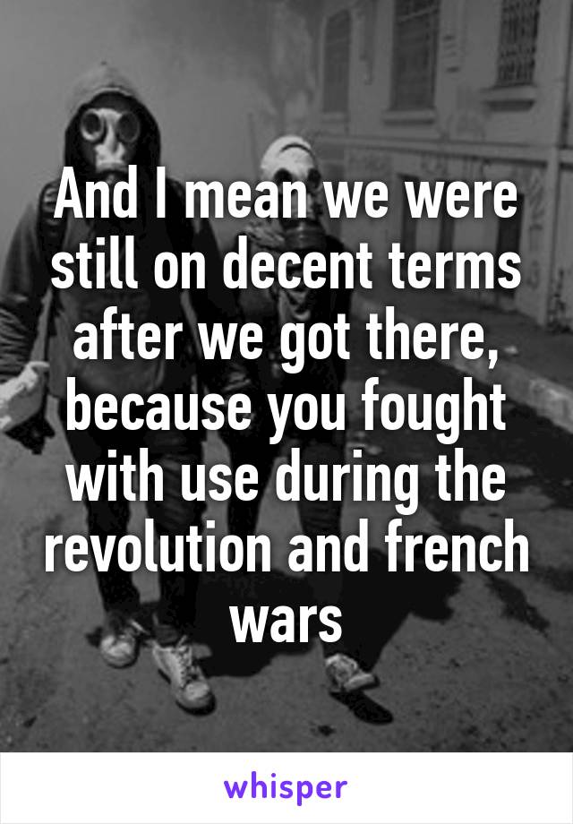 And I mean we were still on decent terms after we got there, because you fought with use during the revolution and french wars