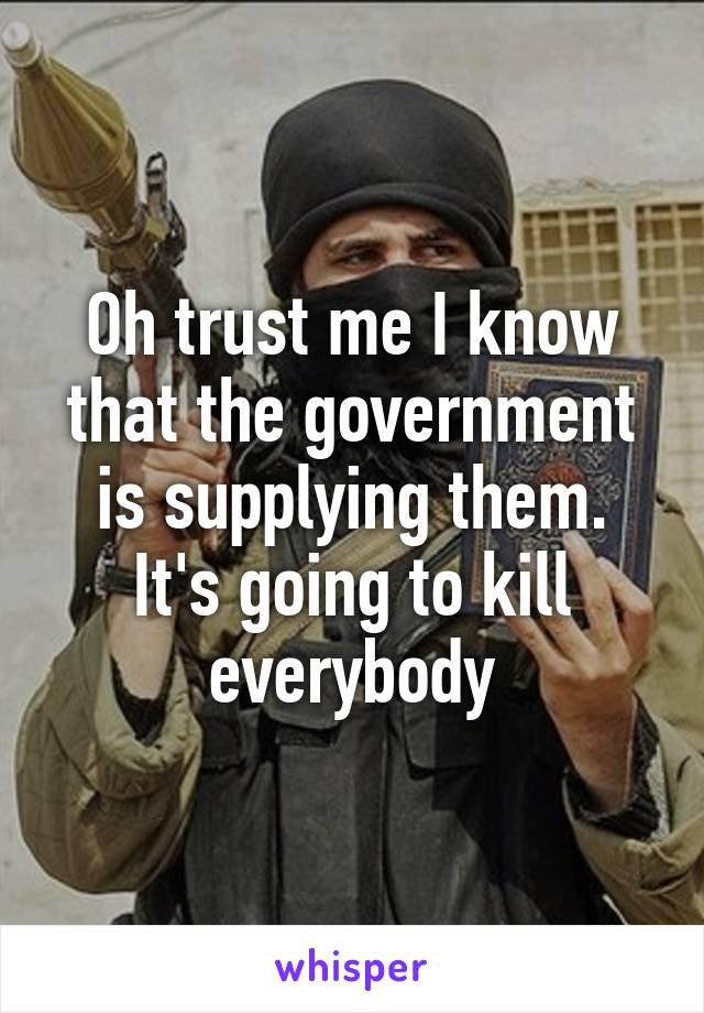 Oh trust me I know that the government is supplying them. It's going to kill everybody