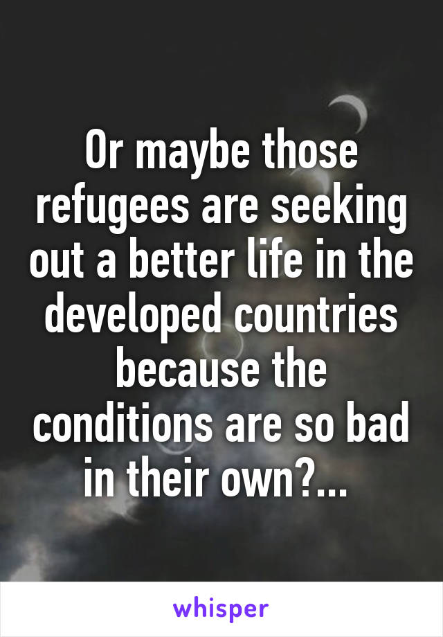 Or maybe those refugees are seeking out a better life in the developed countries because the conditions are so bad in their own?... 