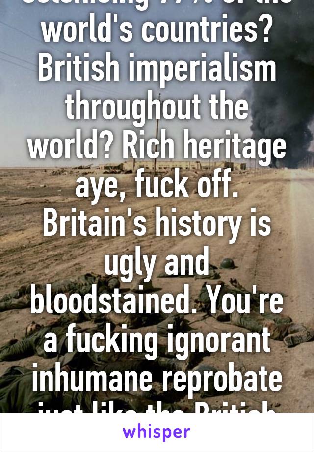 Colonising 97% of the world's countries? British imperialism throughout the world? Rich heritage aye, fuck off. Britain's history is ugly and bloodstained. You're a fucking ignorant inhumane reprobate just like the British history. 