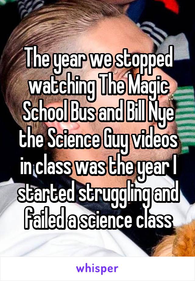 The year we stopped watching The Magic School Bus and Bill Nye the Science Guy videos in class was the year I started struggling and failed a science class