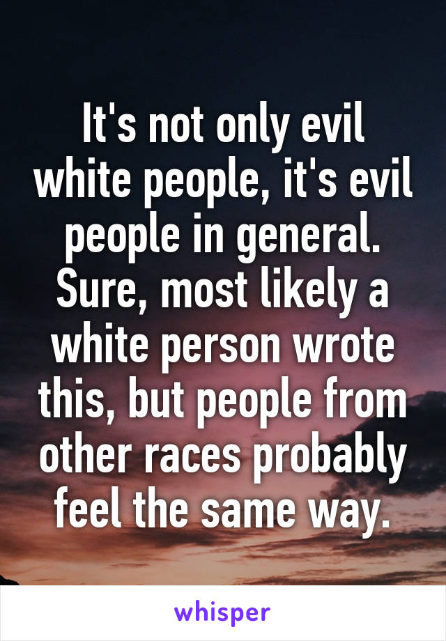 It's not only evil white people, it's evil people in general. Sure, most likely a white person wrote this, but people from other races probably feel the same way.