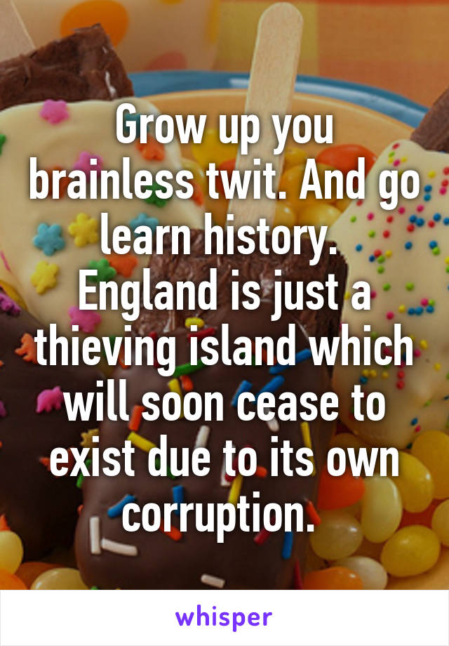 Grow up you brainless twit. And go learn history. 
England is just a thieving island which will soon cease to exist due to its own corruption. 