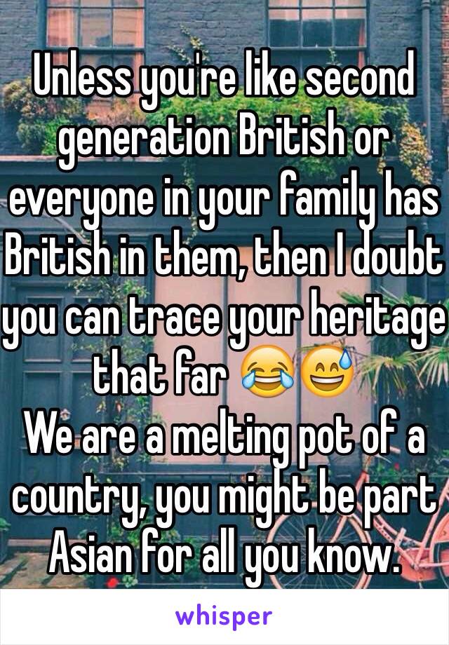 Unless you're like second generation British or everyone in your family has British in them, then I doubt you can trace your heritage that far 😂😅
We are a melting pot of a country, you might be part Asian for all you know.