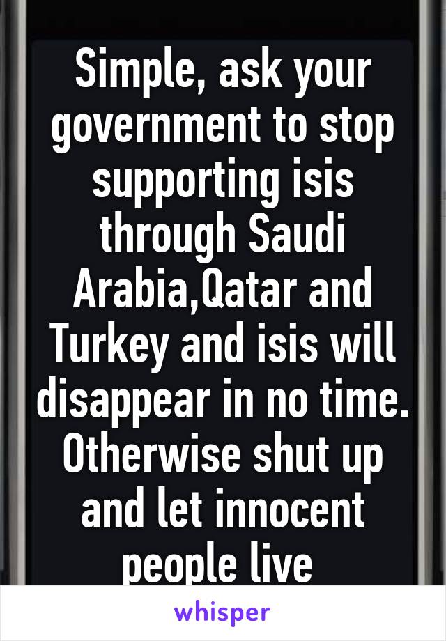 Simple, ask your government to stop supporting isis through Saudi Arabia,Qatar and Turkey and isis will disappear in no time. Otherwise shut up and let innocent people live 