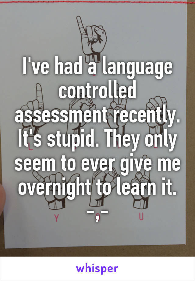 I've had a language controlled assessment recently. It's stupid. They only seem to ever give me overnight to learn it. -,-