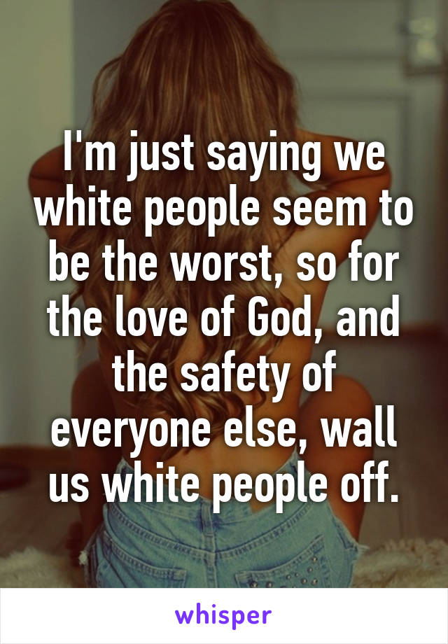 I'm just saying we white people seem to be the worst, so for the love of God, and the safety of everyone else, wall us white people off.