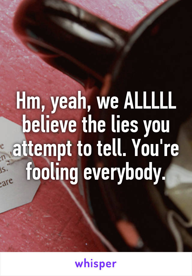 Hm, yeah, we ALLLLL believe the lies you attempt to tell. You're fooling everybody.