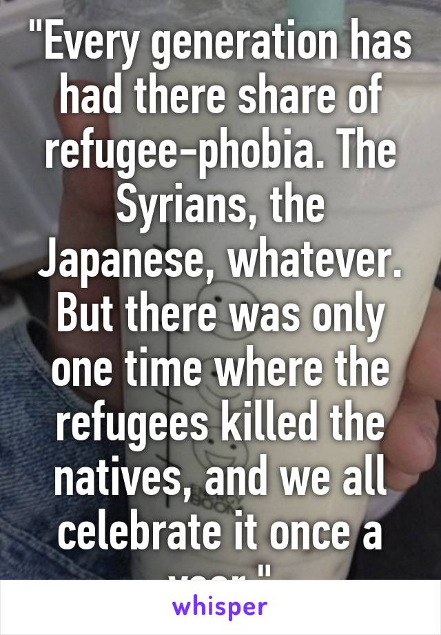 "Every generation has had there share of refugee-phobia. The Syrians, the Japanese, whatever. But there was only one time where the refugees killed the natives, and we all celebrate it once a year."